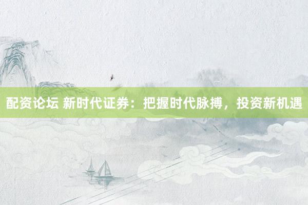 配资论坛 新时代证券：把握时代脉搏，投资新机遇