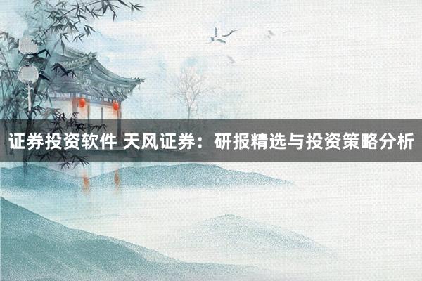 证券投资软件 天风证券：研报精选与投资策略分析