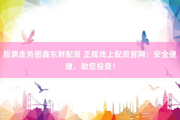 股票走势图鑫东财配资 正规线上配资官网：安全便捷，助您投资！