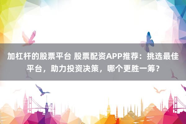 加杠杆的股票平台 股票配资APP推荐：挑选最佳平台，助力投资决策，哪个更胜一筹？