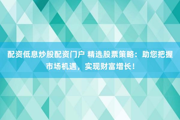 配资低息炒股配资门户 精选股票策略：助您把握市场机遇，实现财富增长！