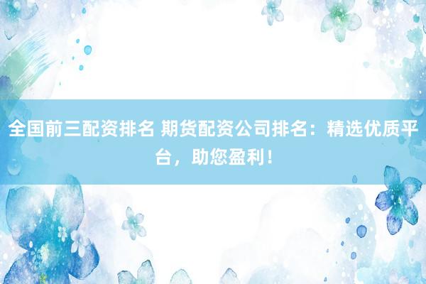 全国前三配资排名 期货配资公司排名：精选优质平台，助您盈利！