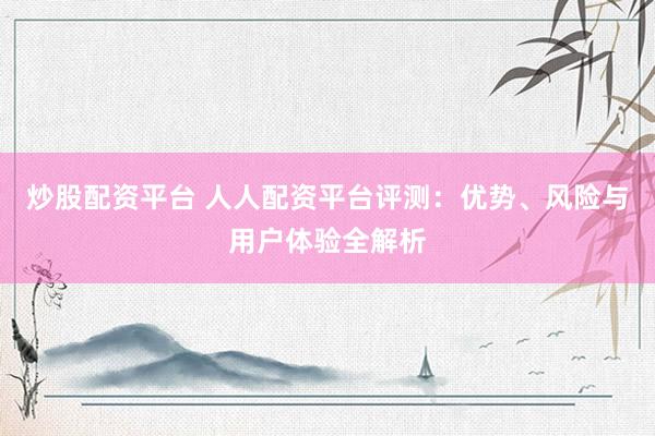 炒股配资平台 人人配资平台评测：优势、风险与用户体验全解析