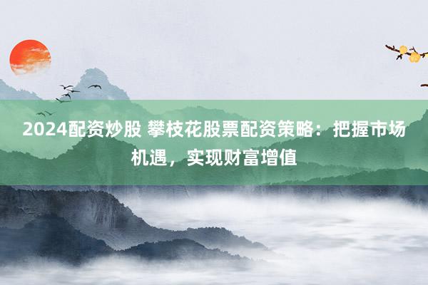2024配资炒股 攀枝花股票配资策略：把握市场机遇，实现财富增值