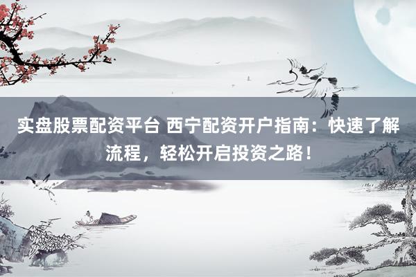 实盘股票配资平台 西宁配资开户指南：快速了解流程，轻松开启投资之路！