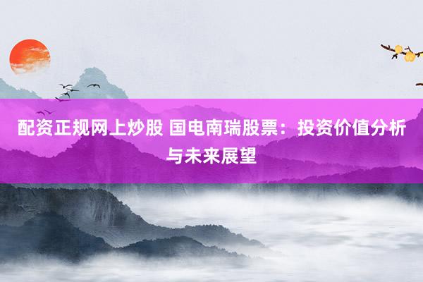 配资正规网上炒股 国电南瑞股票：投资价值分析与未来展望