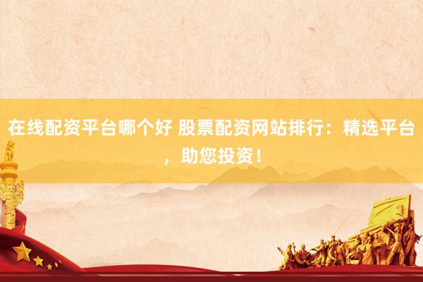 在线配资平台哪个好 股票配资网站排行：精选平台，助您投资！