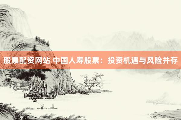 股票配资网站 中国人寿股票：投资机遇与风险并存