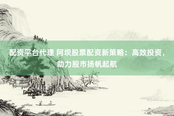 配资平台代理 阿坝股票配资新策略：高效投资，助力股市扬帆起航