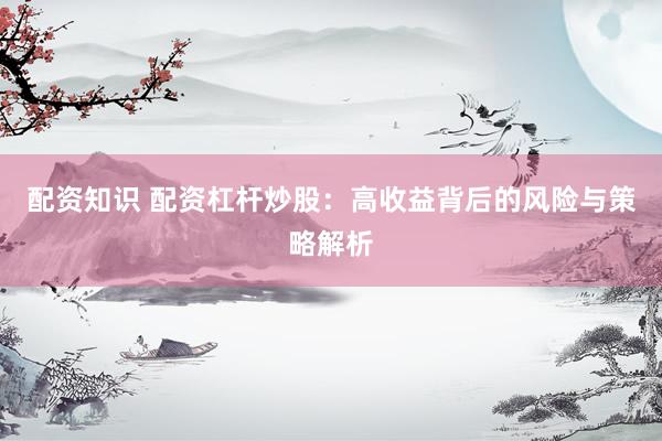 配资知识 配资杠杆炒股：高收益背后的风险与策略解析