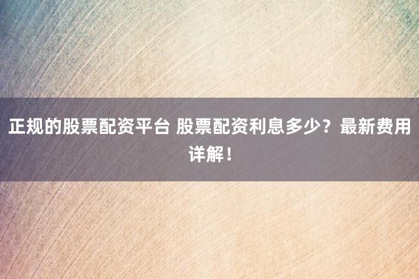 正规的股票配资平台 股票配资利息多少？最新费用详解！