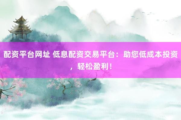 配资平台网址 低息配资交易平台：助您低成本投资，轻松盈利！