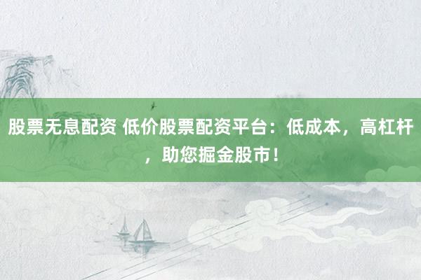 股票无息配资 低价股票配资平台：低成本，高杠杆，助您掘金股市！