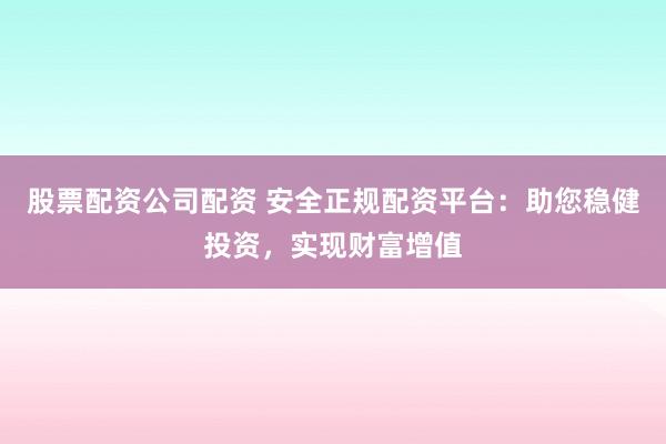股票配资公司配资 安全正规配资平台：助您稳健投资，实现财富增值