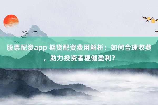 股票配资app 期货配资费用解析：如何合理收费，助力投资者稳健盈利？