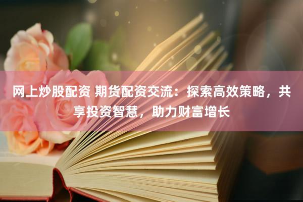网上炒股配资 期货配资交流：探索高效策略，共享投资智慧，助力财富增长