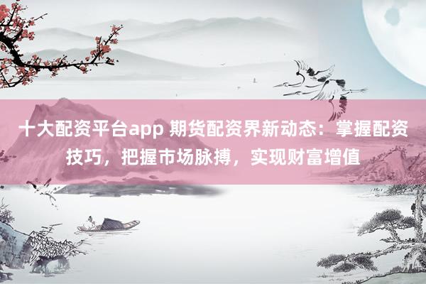 十大配资平台app 期货配资界新动态：掌握配资技巧，把握市场脉搏，实现财富增值