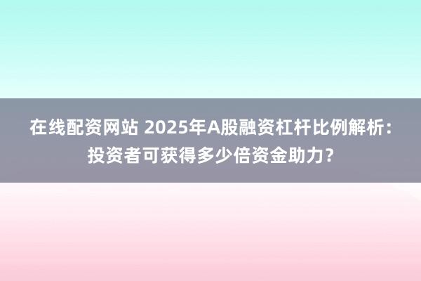 在线配资网站 2025年A股融资杠杆比例解析：投资者可获得多少倍资金助力？