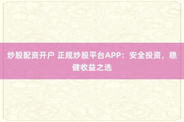 炒股配资开户 正规炒股平台APP：安全投资，稳健收益之选