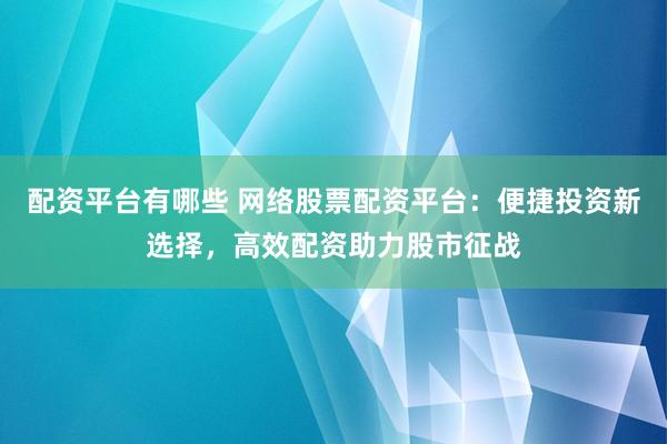 配资平台有哪些 网络股票配资平台：便捷投资新选择，高效配资助力股市征战