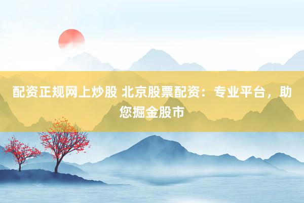 配资正规网上炒股 北京股票配资：专业平台，助您掘金股市