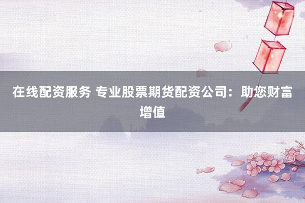 在线配资服务 专业股票期货配资公司：助您财富增值