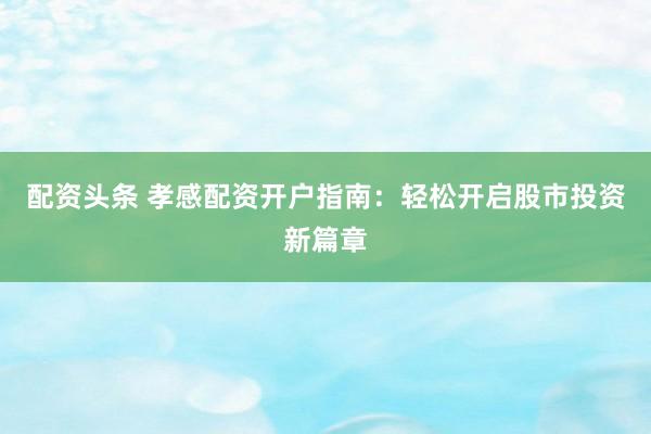 配资头条 孝感配资开户指南：轻松开启股市投资新篇章