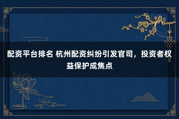 配资平台排名 杭州配资纠纷引发官司，投资者权益保护成焦点