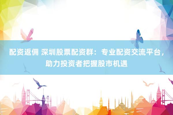 配资返佣 深圳股票配资群：专业配资交流平台，助力投资者把握股市机遇