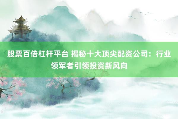 股票百倍杠杆平台 揭秘十大顶尖配资公司：行业领军者引领投资新风向
