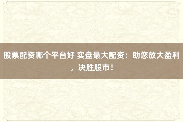 股票配资哪个平台好 实盘最大配资：助您放大盈利，决胜股市！