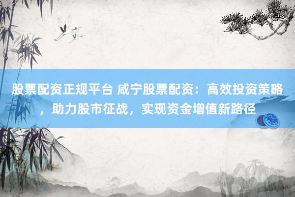 股票配资正规平台 咸宁股票配资：高效投资策略，助力股市征战，实现资金增值新路径