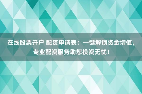 在线股票开户 配资申请表：一键解锁资金增值，专业配资服务助您投资无忧！