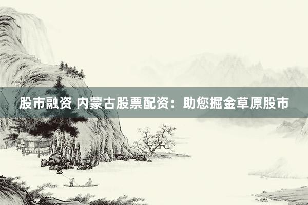 股市融资 内蒙古股票配资：助您掘金草原股市