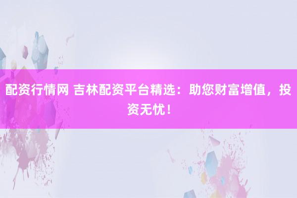 配资行情网 吉林配资平台精选：助您财富增值，投资无忧！