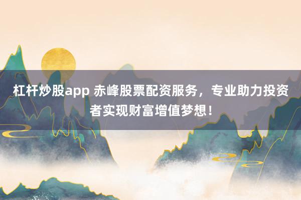 杠杆炒股app 赤峰股票配资服务，专业助力投资者实现财富增值梦想！
