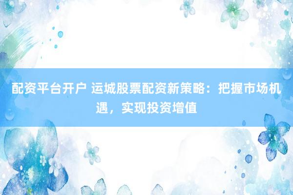 配资平台开户 运城股票配资新策略：把握市场机遇，实现投资增值