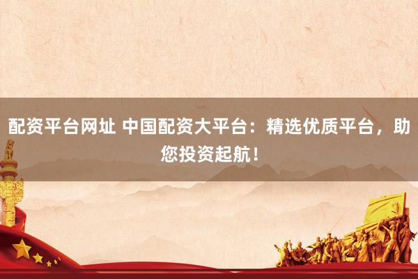 配资平台网址 中国配资大平台：精选优质平台，助您投资起航！