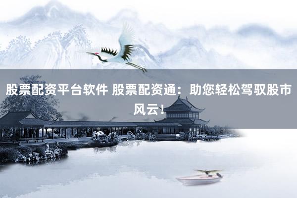 股票配资平台软件 股票配资通：助您轻松驾驭股市风云！