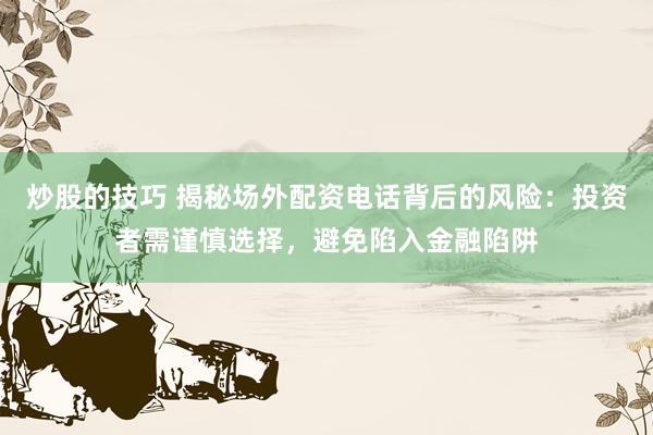炒股的技巧 揭秘场外配资电话背后的风险：投资者需谨慎选择，避免陷入金融陷阱