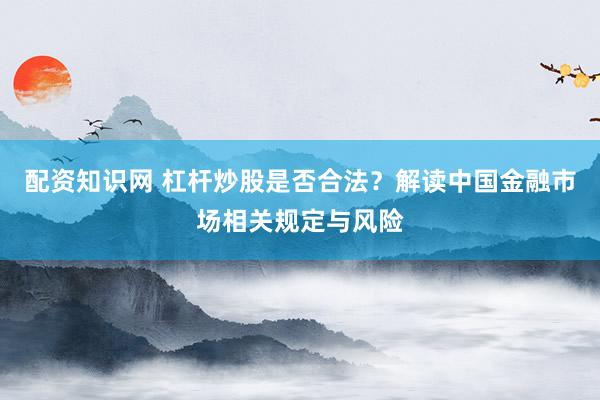 配资知识网 杠杆炒股是否合法？解读中国金融市场相关规定与风险