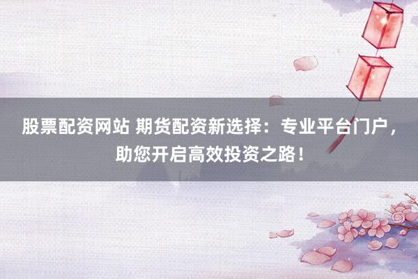 股票配资网站 期货配资新选择：专业平台门户，助您开启高效投资之路！