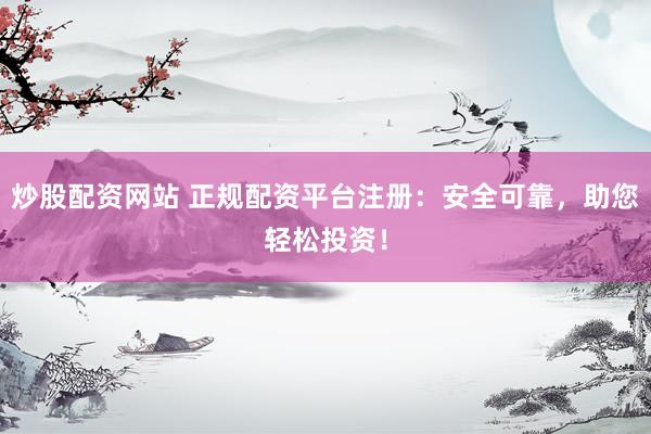 炒股配资网站 正规配资平台注册：安全可靠，助您轻松投资！