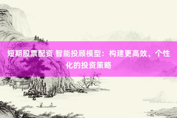 短期股票配资 智能投顾模型：构建更高效、个性化的投资策略