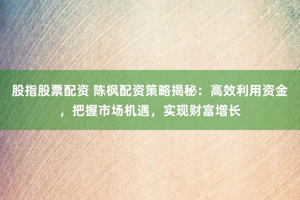 股指股票配资 陈枫配资策略揭秘：高效利用资金，把握市场机遇，实现财富增长