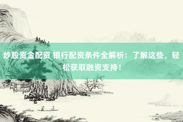 炒股资金配资 银行配资条件全解析：了解这些，轻松获取融资支持！