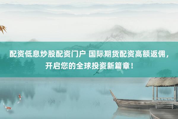 配资低息炒股配资门户 国际期货配资高额返佣，开启您的全球投资新篇章！