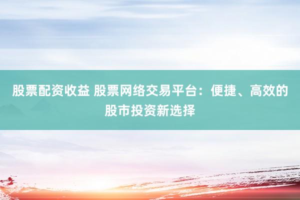 股票配资收益 股票网络交易平台：便捷、高效的股市投资新选择