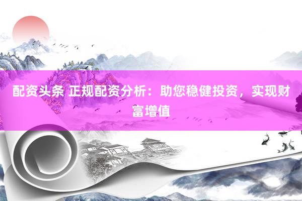 配资头条 正规配资分析：助您稳健投资，实现财富增值