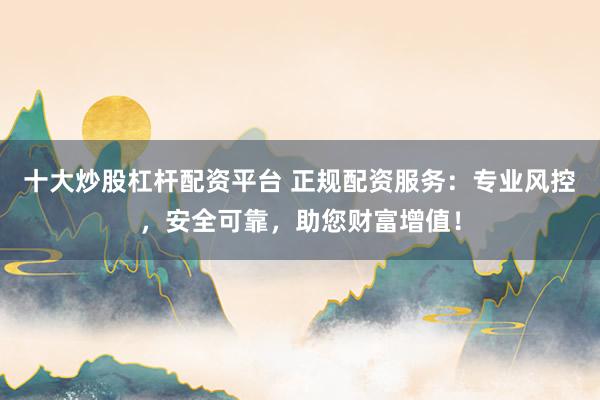 十大炒股杠杆配资平台 正规配资服务：专业风控，安全可靠，助您财富增值！